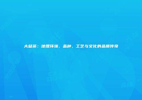 大益茶：地理环境、品种、工艺与文化的品质传奇