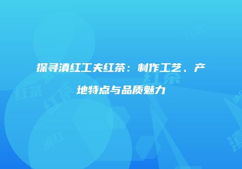 探寻滇红工夫红茶：制作工艺、产地特点与品质魅力