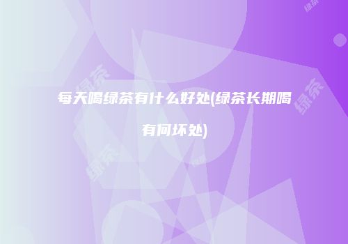 每天喝绿茶有什么好处(绿茶长期喝有何坏处)