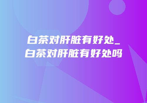 白茶对肝脏有好处_白茶对肝脏有好处吗