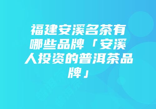 福建安溪名茶有哪些品牌「安溪人投资的普洱茶品牌」