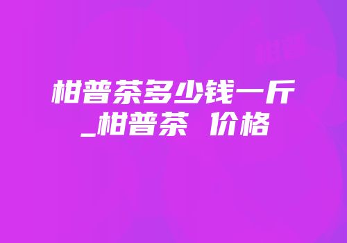 柑普茶多少钱一斤_柑普茶 价格