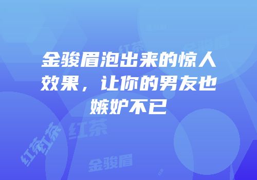 金骏眉泡出来的惊人效果，让你的男友也嫉妒不已