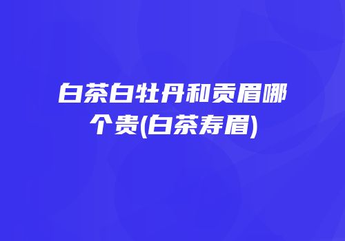 白茶白牡丹和贡眉哪个贵(白茶寿眉)
