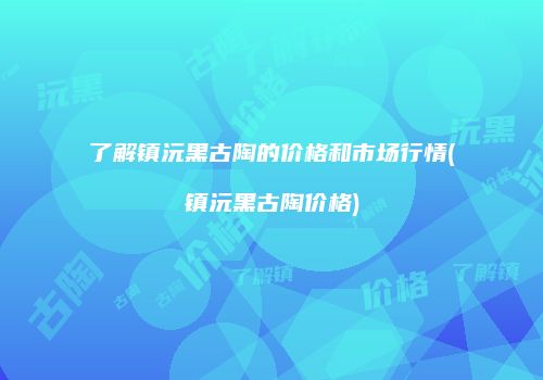 了解镇沅黑古陶的价格和市场行情(镇沅黑古陶价格)