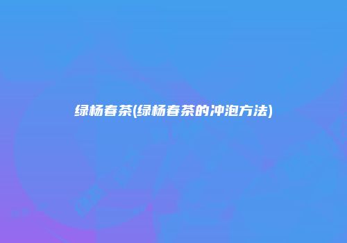 绿杨春茶(绿杨春茶的冲泡方法)