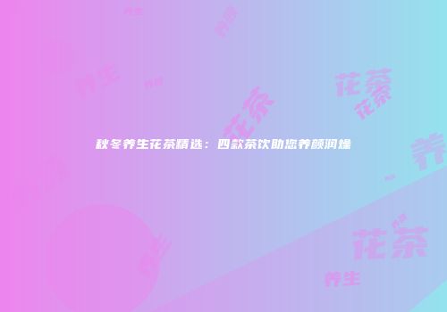 秋冬养生花茶精选：四款茶饮助您养颜润燥