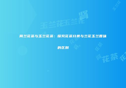 肾兰花茶与玉兰花茶：探究花茶分类与兰花玉兰香味的区别