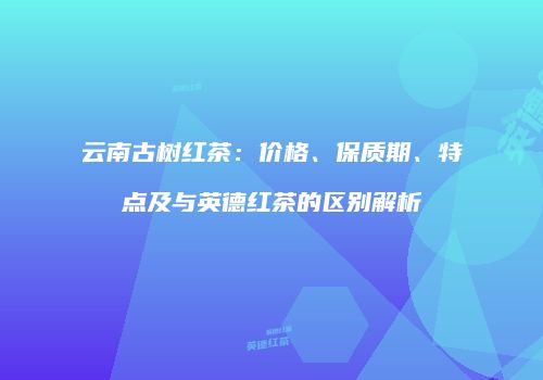 云南古树红茶：价格、保质期、特点及与英德红茶的区别解析