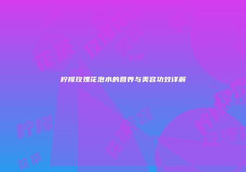柠檬玫瑰花泡水的营养与美容功效详解