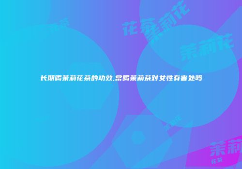 长期喝茉莉花茶的功效,常喝茉莉茶对女性有害处吗