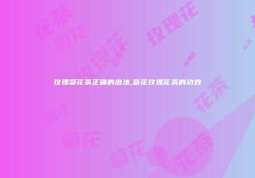 玫瑰菊花茶正确的泡法,菊花玫瑰花茶的功效