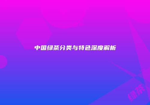 中国绿茶分类与特色深度解析