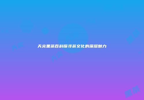天尖黑茶百科探寻茶文化的深层魅力