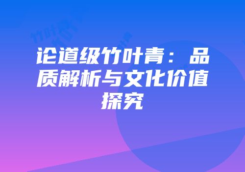 论道级竹叶青：品质解析与文化价值探究