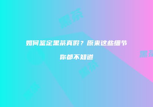 如何鉴定黑茶真假？原来这些细节你都不知道