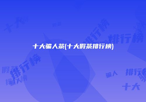 十大骗人茶(十大假茶排行榜)