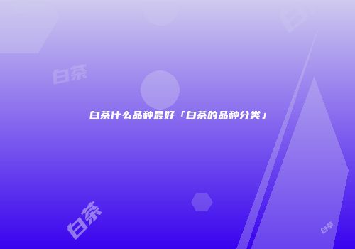 白茶什么品种最好「白茶的品种分类」