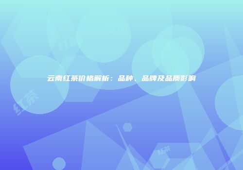 云南红茶价格解析：品种、品牌及品质影响