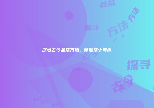 探寻古今品茶方法，穿越茶中奇缘