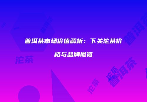 普洱茶市场价值解析：下关沱茶价格与品牌概览