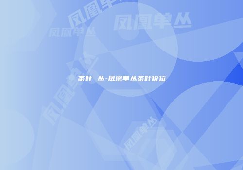 茶叶 丛-凤凰单丛茶叶价位
