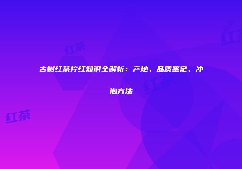 古树红茶拧红知识全解析：产地、品质鉴定、冲泡方法