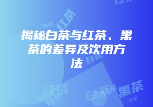揭秘白茶与红茶、黑茶的差异及饮用方法