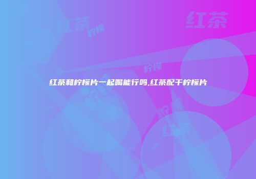 红茶和柠檬片一起喝能行吗,红茶配干柠檬片