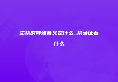喝茶的特殊含义是什么_茶象征着什么