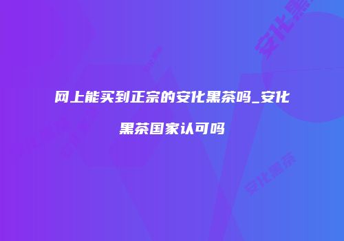 网上能买到正宗的安化黑茶吗_安化黑茶国家认可吗