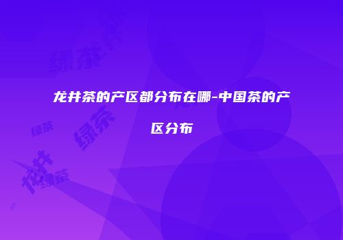 龙井茶的产区都分布在哪-中国茶的产区分布