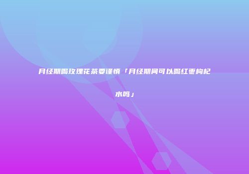月经期喝玫瑰花茶要谨慎「月经期间可以喝红枣枸杞水吗」