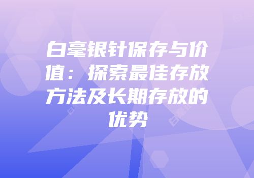 白毫银针保存与价值：探索最佳存放方法及长期存放的优势