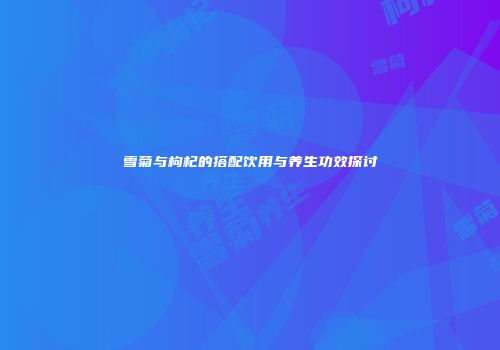 雪菊与枸杞的搭配饮用与养生功效探讨