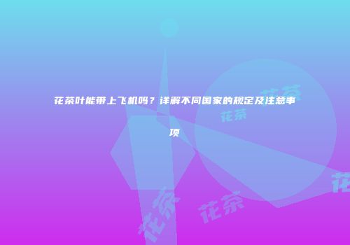 花茶叶能带上飞机吗？详解不同国家的规定及注意事项