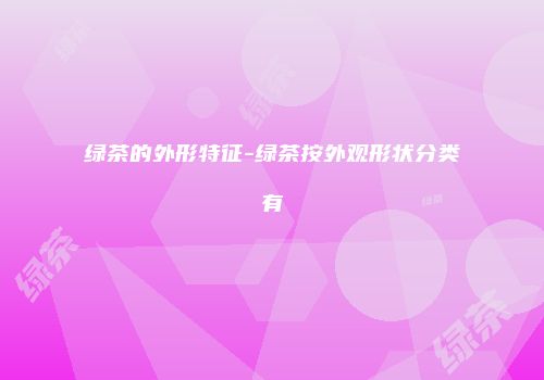 绿茶的外形特征-绿茶按外观形状分类有