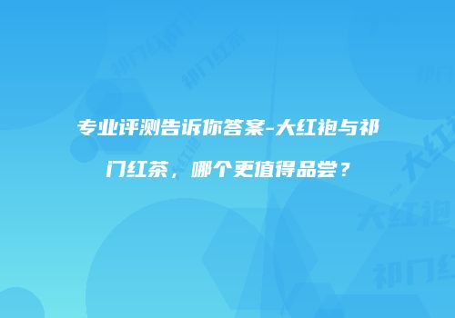 专业评测告诉你答案-大红袍与祁门红茶，哪个更值得品尝？