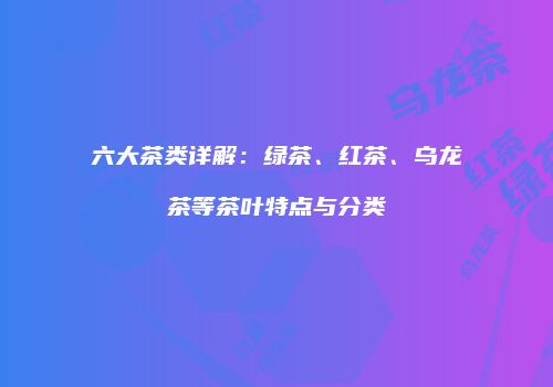 六大茶类详解：绿茶、红茶、乌龙茶等茶叶特点与分类