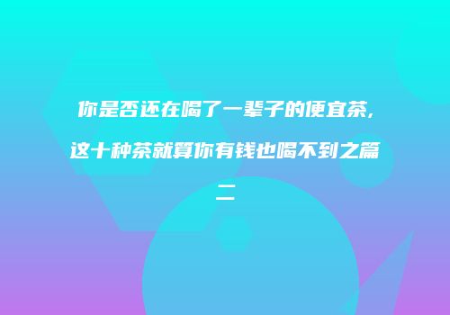 你是否还在喝了一辈子的便宜茶,这十种茶就算你有钱也喝不到之篇二