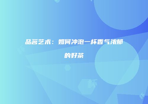 品茗艺术：如何冲泡一杯香气浓郁的好茶