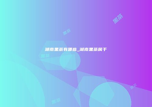 湖南黑茶有哪些_湖南黑茶属于
