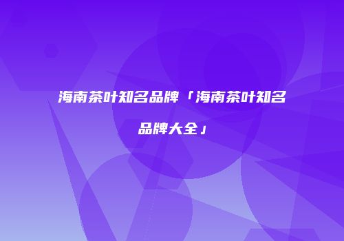 海南茶叶知名品牌「海南茶叶知名品牌大全」