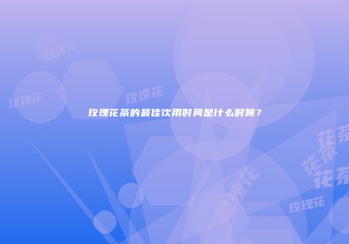 玫瑰花茶的最佳饮用时间是什么时候？