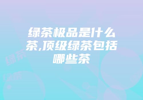 绿茶极品是什么茶,顶级绿茶包括哪些茶