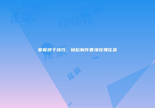 掌握烘干技巧，轻松制作香浓玫瑰花茶