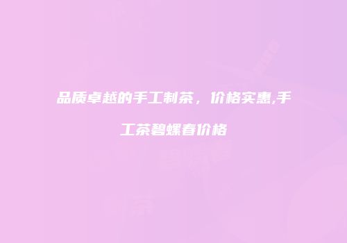 品质卓越的手工制茶，价格实惠,手工茶碧螺春价格