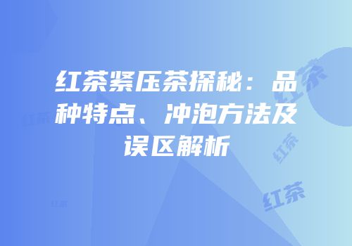 红茶紧压茶探秘：品种特点、冲泡方法及误区解析