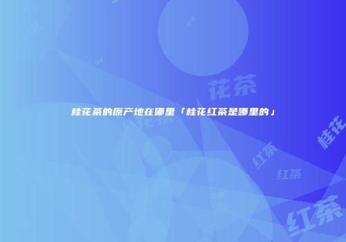 桂花茶的原产地在哪里「桂花红茶是哪里的」