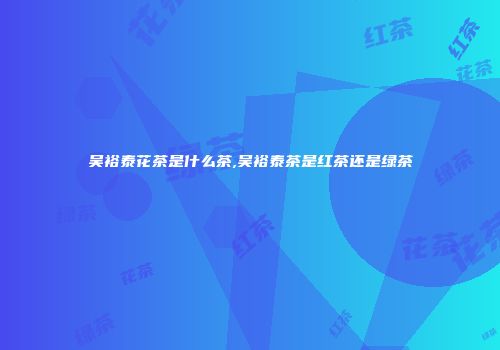 吴裕泰花茶是什么茶,吴裕泰茶是红茶还是绿茶